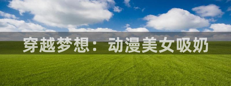 age动漫下载网官网：穿越梦想：动漫美女吸奶